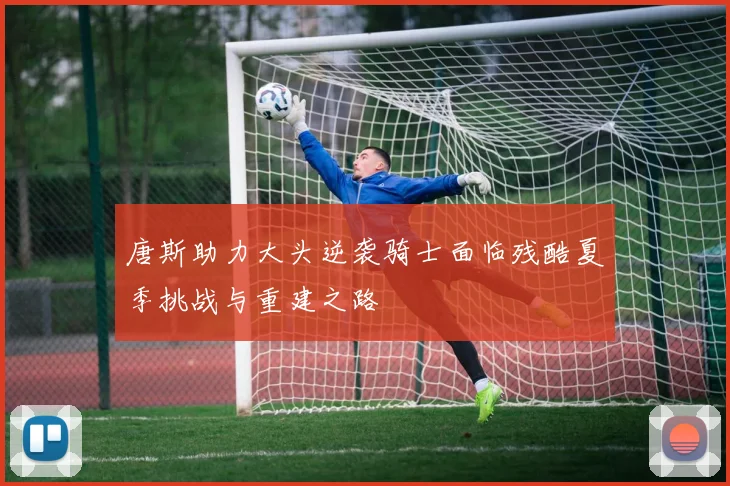 唐斯助力大头逆袭骑士面临残酷夏季挑战与重建之路