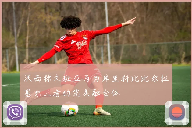 沃西称文班亚马为库里科比比尔拉塞尔三者的完美融合体