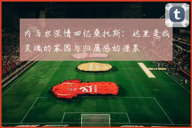 内马尔深情回忆桑托斯：这里是我灵魂的家园与归属感的源泉