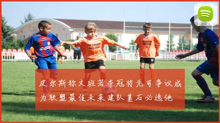 皮尔斯称文班若夺冠将无可争议成为联盟最佳未来建队基石必选他