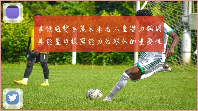 基德盛赞克莱未来名人堂潜力强调其能量与投篮能力对球队的重要性
