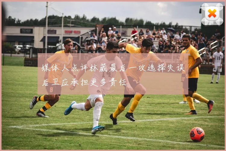 媒体人点评林葳最后一攻选择失误后卫应承担更多责任