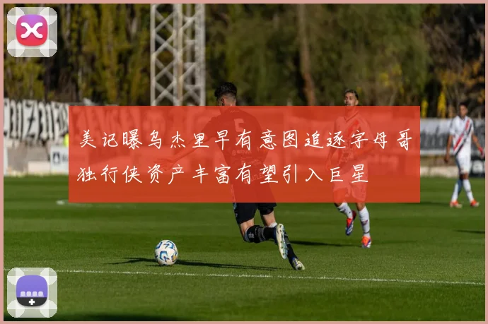 美记曝乌杰里早有意图追逐字母哥独行侠资产丰富有望引入巨星