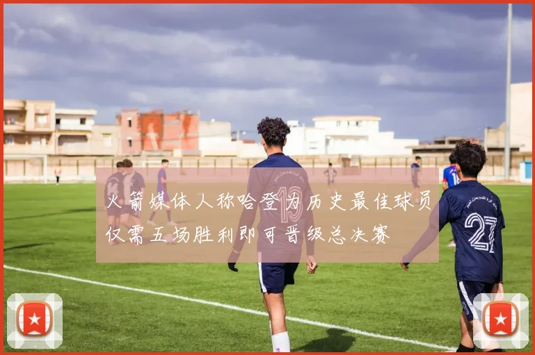 火箭媒体人称哈登为历史最佳球员仅需五场胜利即可晋级总决赛
