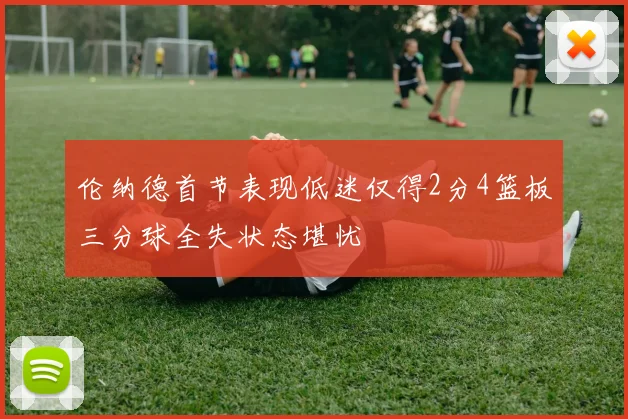 伦纳德首节表现低迷仅得2分4篮板三分球全失状态堪忧