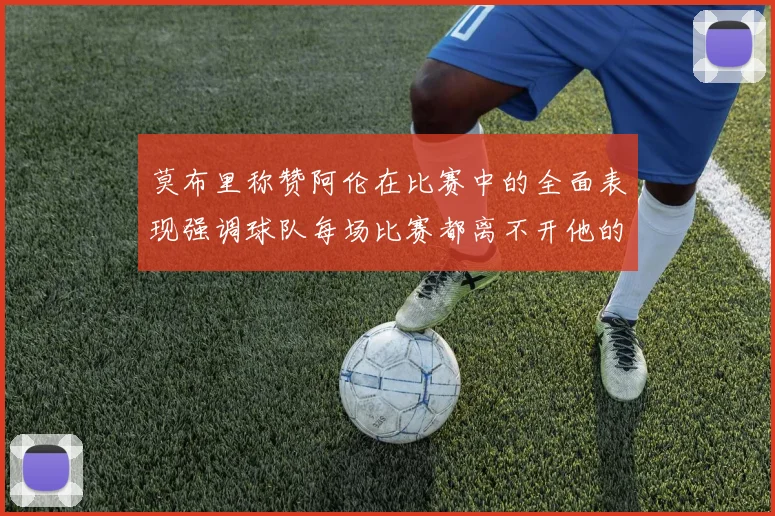 莫布里称赞阿伦在比赛中的全面表现强调球队每场比赛都离不开他的贡献