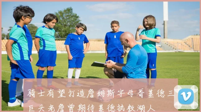骑士有望打造詹姆斯字母哥基德三巨头老詹曾期待基德执教湖人